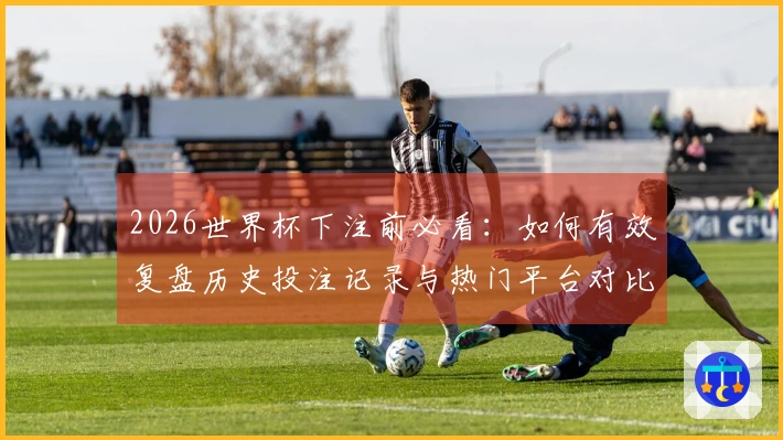 2026世界杯下注前必看：如何有效复盘历史投注记录与热门平台对比