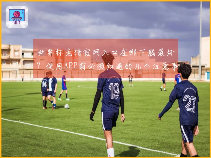 世界杯竞猜官网入口在哪下载最好？使用APP前必须知道的几个注意事项
