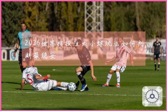2026世界杯投注大小球玩法如何判断最稳妥