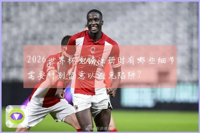 2026世界杯竞猜注册时有哪些细节需要特别留意以避免陷阱？
